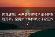 围观速看！外网天堂视频秘闻今晚重磅更新，全网疯传事件曝光评论区炸了