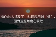 90%的人搞反了：51网越用越“像”，因为选题角度在收敛