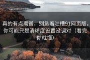 真的有点离谱，别急着吐槽91网页版，你可能只是清晰度设置没调对（看完你就懂）