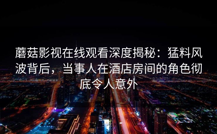 蘑菇影视在线观看深度揭秘：猛料风波背后，当事人在酒店房间的角色彻底令人意外