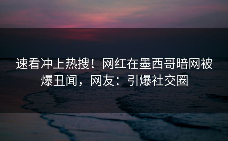速看冲上热搜！网红在墨西哥暗网被爆丑闻，网友：引爆社交圈