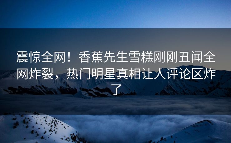 震惊全网！香蕉先生雪糕刚刚丑闻全网炸裂，热门明星真相让人评论区炸了
