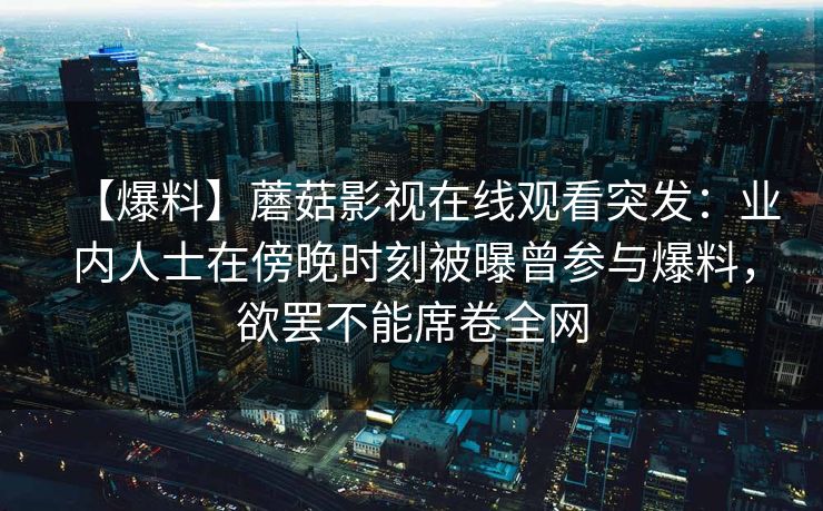 【爆料】蘑菇影视在线观看突发：业内人士在傍晚时刻被曝曾参与爆料，欲罢不能席卷全网