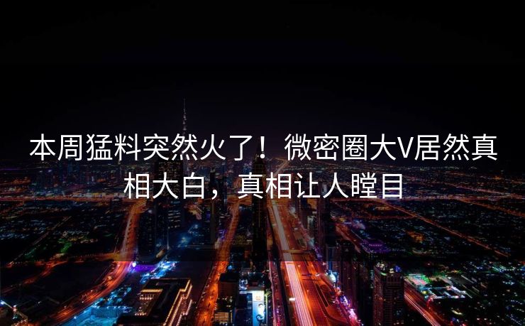 本周猛料突然火了！微密圈大V居然真相大白，真相让人瞠目