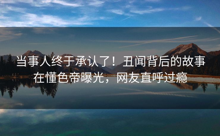 当事人终于承认了！丑闻背后的故事在懂色帝曝光，网友直呼过瘾