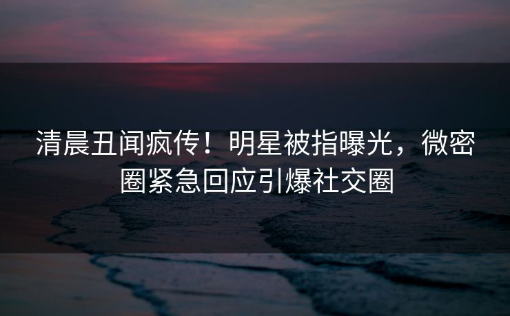 清晨丑闻疯传！明星被指曝光，微密圈紧急回应引爆社交圈