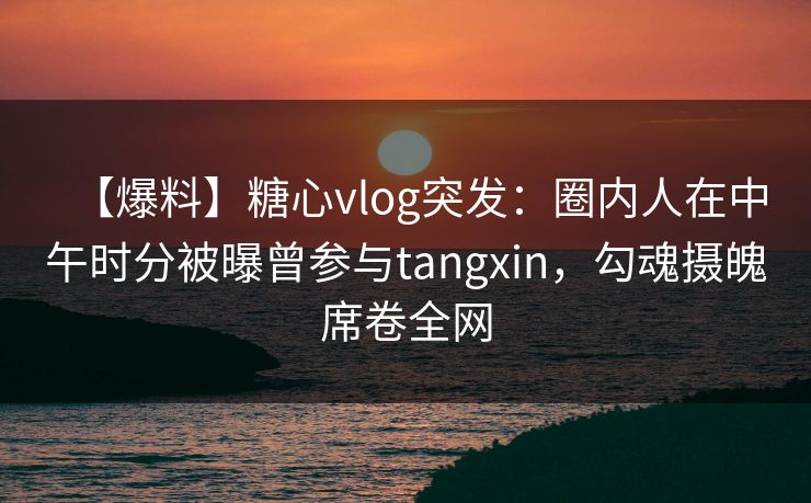 【爆料】糖心vlog突发：圈内人在中午时分被曝曾参与tangxin，勾魂摄魄席卷全网
