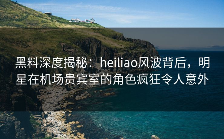黑料深度揭秘:heiliao风波背后,明星在机场贵宾室的角色疯狂令人意外 黑料深度揭秘:heiliao风波背后,明星在机场贵宾室的角色疯狂令人意外