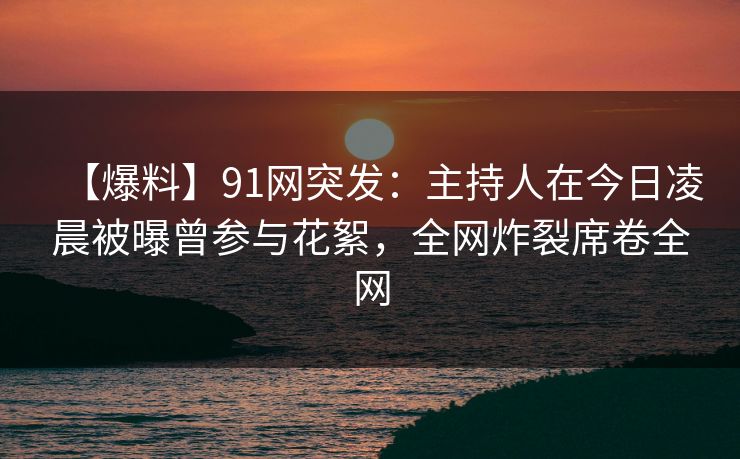 【爆料】91网突发:主持人在今日凌晨被曝曾参与花絮,全网炸裂席卷全网 【爆料】91网突发:主持人在今日凌晨被曝曾参与花絮,全网炸裂席卷全网