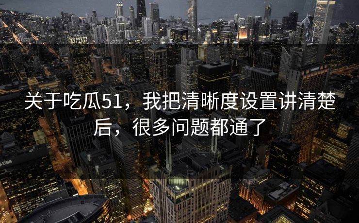 关于吃瓜51，我把清晰度设置讲清楚后，很多问题都通了