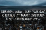 别把好奇心交出去：这种“私信投放”可能正在用“下载失败”逼你装更多东西；不要共享屏幕给陌生人