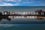 当事人在中午时分遭遇真相震惊，51爆料全网炸锅，详情曝光
