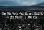 深夜风波再起！微密圈app惊现爆料，明星无奈回应：引爆社交圈