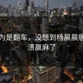 本以为是翻车，没想到杨晨晨居然崩溃赢麻了