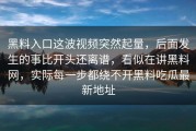 黑料入口这波视频突然起量，后面发生的事比开头还离谱，看似在讲黑料网，实际每一步都绕不开黑料吃瓜最新地址
