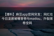 【爆料】麻豆app官网突发：网红在今日凌晨被曝曾参与madou，炸裂席卷全网