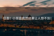 狂喜！小耳酱竟然结果让人想不到！