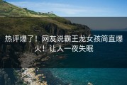 热评爆了！网友说霸王龙女孩简直爆火！让人一夜失眠