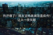 热评爆了！网友说杨晨晨简直疯传！让人一夜失眠