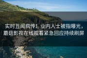 实时丑闻疯传！业内人士被指曝光，蘑菇影视在线观看紧急回应持续刷屏