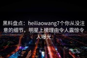 黑料盘点：heiliaowang7个你从没注意的细节，明星上榜理由令人震惊令人曝光