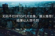 无码不打烊TOP5大合集，爆火推荐！结果让人想不到