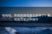 哈哈哈，陈妮妮微密圈太疯传了！竟然居然是这种操作