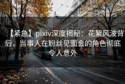 【紧急】pixiv深度揭秘：花絮风波背后，当事人在粉丝见面会的角色彻底令人意外