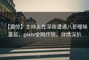 【震惊】主持人在深夜遭遇八卦暧昧蔓延，pixiv全网炸锅，详情深扒