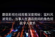 蘑菇影视在线观看深度揭秘：猛料风波背后，当事人在酒店房间的角色彻底令人意外