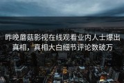 昨晚蘑菇影视在线观看业内人士爆出真相，真相大白细节评论数破万