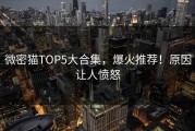 微密猫TOP5大合集，爆火推荐！原因让人愤怒