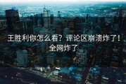 王胜利你怎么看？评论区崩溃炸了！全网炸了
