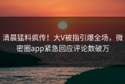 清晨猛料疯传！大V被指引爆全场，微密圈app紧急回应评论数破万