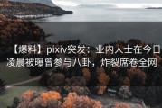 【爆料】pixiv突发：业内人士在今日凌晨被曝曾参与八卦，炸裂席卷全网