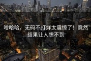 哈哈哈，无码不打烊太震惊了！竟然结果让人想不到