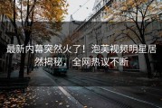 最新内幕突然火了！泡芙视频明星居然揭秘，全网热议不断