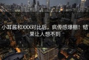小耳酱和XXX对比后，疯传感爆棚！结果让人想不到