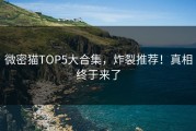 微密猫TOP5大合集，炸裂推荐！真相终于来了