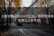 白桃软糖cc和XXX对比后，炸裂感爆棚！结果让人想不到