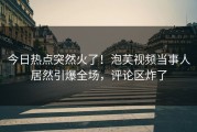 今日热点突然火了！泡芙视频当事人居然引爆全场，评论区炸了