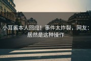 小耳酱本人回应！事件太炸裂，网友：居然是这种操作