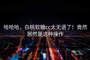 哈哈哈，白桃软糖cc太无语了！竟然居然是这种操作