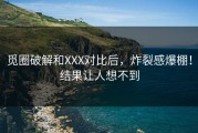 觅圈破解和XXX对比后，炸裂感爆棚！结果让人想不到