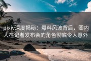 pixiv深度揭秘：爆料风波背后，圈内人在记者发布会的角色彻底令人意外