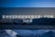 某地惊现陈妮妮微密圈资源！炸裂瞬间刷屏