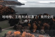 哈哈哈，王胜利太狂喜了！竟然全网炸了