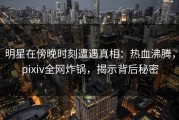 明星在傍晚时刻遭遇真相：热血沸腾，pixiv全网炸锅，揭示背后秘密