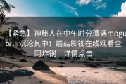 【紧急】神秘人在中午时分遭遇mogutv，沉沦其中！蘑菇影视在线观看全网炸锅，详情点击