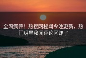 全网疯传！热搜网秘闻今晚更新，热门明星秘闻评论区炸了